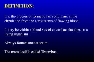 DEFINITION:
It is the process of formation of solid mass in the
circulation from the constituents of flowing blood.
It may be within a blood vessel or cardiac chamber, in a
living organism.
Always formed ante-mortem.
The mass itself is called Thrombus.
 