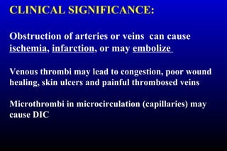 CLINICAL SIGNIFICANCE:
Obstruction of arteries or veins can cause
ischemia, infarction, or may embolize
Venous thrombi may lead to congestion, poor wound
healing, skin ulcers and painful thrombosed veins
Microthrombi in microcirculation (capillaries) may
cause DIC
 