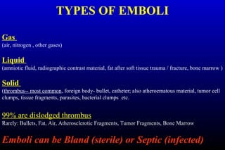 TYPES OF EMBOLI
Gas
(air, nitrogen , other gases)
Liquid
(amniotic fluid, radiographic contrast material, fat after soft tissue trauma / fracture, bone marrow )
Solid
(thrombus-- most common, foreign body- bullet, catheter; also atheroematous material, tumor cell
clumps, tissue fragments, parasites, bacterial clumps etc.
99% are dislodged thrombus
Rarely: Bullets, Fat, Air, Atherosclerotic Fragments, Tumor Fragments, Bone Marrow
Emboli can be Bland (sterile) or Septic (infected)
 