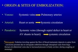 • ORIGIN & SITES OF EMBOLIZATION:
• Venous: Systemic veins Pulmonary arteries
• Arterial: Heart or aorta Systemic circulation
• Paradoxic: Systemic veins (through septal defect in heart or
AV shunts in heart) systemic circulation
*Retrograde: Embolus traveling against the flow of blood (metastatic deposits in spine from
carcinoma prostate due to retrograde embolism through intraspinal veins from large
thoracic & abdominal veins due to increased pressure in body cavities: during coughing or
straining)
 