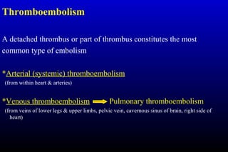 Thromboembolism
A detached thrombus or part of thrombus constitutes the most
common type of embolism
*Arterial (systemic) thromboembolism
(from within heart & arteries)
*Venous thromboembolism Pulmonary thromboembolism
(from veins of lower legs & upper limbs, pelvic vein, cavernous sinus of brain, right side of
heart)
 