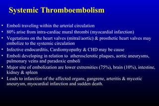 Systemic Thromboembolism
• Emboli traveling within the arterial circulation
• 80% arise from intra-cardiac mural thrombi (myocardial infarction)
• Vegetations on the heart valves (mitral/aortic) & prosthetic heart valves may
embolize to the systemic circulation
• Infective endocarditis, Cardiomyopathy & CHD may be cause
• Emboli developing in relation to atherosclerotic plaques, aortic aneurysms,
pulmonary veins and paradoxic emboli
• Major site of embolization are lower extremities (75%), brain (10%), intestine,
kidney & spleen
• Leads to infarction of the affected organs, gangrene, arteritis & mycotic
aneurysm, myocardial infarction and sudden death.
 
