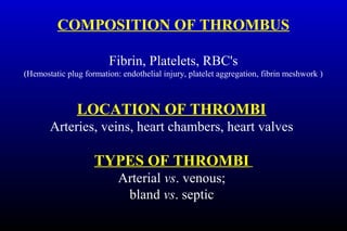 COMPOSITION OF THROMBUS
Fibrin, Platelets, RBC's
(Hemostatic plug formation: endothelial injury, platelet aggregation, fibrin meshwork )
LOCATION OF THROMBI
Arteries, veins, heart chambers, heart valves
TYPES OF THROMBI
Arterial vs. venous;
bland vs. septic
 