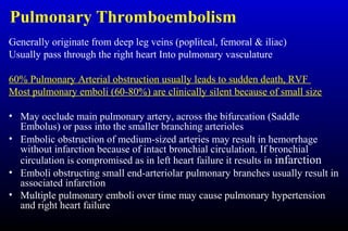Pulmonary Thromboembolism
Generally originate from deep leg veins (popliteal, femoral & iliac)
Usually pass through the right heart Into pulmonary vasculature
60% Pulmonary Arterial obstruction usually leads to sudden death, RVF
Most pulmonary emboli (60-80%) are clinically silent because of small size
• May occlude main pulmonary artery, across the bifurcation (Saddle
Embolus) or pass into the smaller branching arterioles
• Embolic obstruction of medium-sized arteries may result in hemorrhage
without infarction because of intact bronchial circulation. If bronchial
circulation is compromised as in left heart failure it results in infarction
• Emboli obstructing small end-arteriolar pulmonary branches usually result in
associated infarction
• Multiple pulmonary emboli over time may cause pulmonary hypertension
and right heart failure
 
