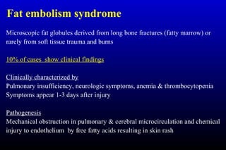 Fat embolism syndrome
Microscopic fat globules derived from long bone fractures (fatty marrow) or
rarely from soft tissue trauma and burns
10% of cases show clinical findings
Clinically characterized by
Pulmonary insufficiency, neurologic symptoms, anemia & thrombocytopenia
Symptoms appear 1-3 days after injury
Pathogenesis
Mechanical obstruction in pulmonary & cerebral microcirculation and chemical
injury to endothelium by free fatty acids resulting in skin rash
 