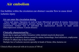 Air embolism
Gas bubbles within the circulation can obstruct vascular flow to cause distal
ischemic injury
Air can enter the circulation during
Chest wall injury, Operation on neck & head, Obstetrical operation & trauma, Intravenous
infusion, Sudden atmospheric pressure changes in scuba & deep sea divers, underwater
construction workers and in individual in unpressurized aircraft in rapid ascent
(Decompression sickness- Caisson disease)
Clinically characterized by
Bends due to rapid gas bubble formation within skeletal muscle & about joint
Chokes due to respiratory distress caused by edema, hemorrhage, focal atelectasis, emphysema
CNS & CV effects due to focal ischemia
Multiple foci of ischemic necrosis specially in heads of femur, tibia, humerus etc
Clinical effects observed with air in excess of 100 ml
 