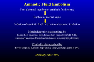 Amniotic Fluid Embolism
Torn placental membrane- amniotic fluid release
Rupture of uterine veins
Infusion of amniotic fluid into maternal venous circulation
Morphologically characterized by
Lungs show squamous cells, lanugo hair, mucin from GIT & RS
pulmonary edema, diffuse alveolar damage, systemic fibrin thrombi
Clinically characterized by
Severe dyspnea, cyanosis, hypotensive shock, seizures, coma & DIC
Mortality rate> 80%
 