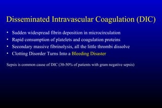 Disseminated Intravascular Coagulation (DIC)
• Sudden widespread fibrin deposition in microcirculation
• Rapid consumption of platelets and coagulation proteins
• Secondary massive fibrinolysis, all the little thrombi dissolve
• Clotting Disorder Turns Into a Bleeding Disaster
Sepsis is common cause of DIC (30-50% of patients with gram negative sepsis)
 