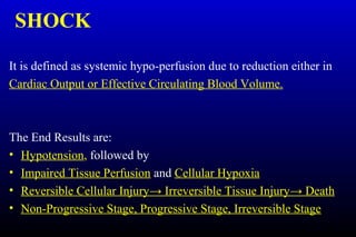SHOCK
It is defined as systemic hypo-perfusion due to reduction either in
Cardiac Output or Effective Circulating Blood Volume.
The End Results are:
• Hypotension, followed by
• Impaired Tissue Perfusion and Cellular Hypoxia
• Reversible Cellular Injury→ Irreversible Tissue Injury→ Death
• Non-Progressive Stage, Progressive Stage, Irreversible Stage
 