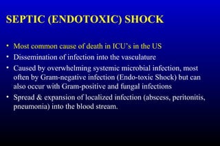SEPTIC (ENDOTOXIC) SHOCK
• Most common cause of death in ICU’s in the US
• Dissemination of infection into the vasculature
• Caused by overwhelming systemic microbial infection, most
often by Gram-negative infection (Endo-toxic Shock) but can
also occur with Gram-positive and fungal infections
• Spread & expansion of localized infection (abscess, peritonitis,
pneumonia) into the blood stream.
 