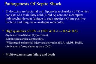 Pathogenesis Of Septic Shock
• Endotoxins are bacterial wall lipopolysaccharides (LPS) which
consists of a toxic fatty acid (Lipid A) core and a complex
polysaccharide coat (unique to each species). Gram-positive
bacteria and fungi have analogus molecules.
• High quantities of LPS → (TNF & IL-1→ IL6 & IL8)
-Systemic vasodilation (hypotension),
-Diminished cardiac contractility,
-Widespread endothelial injury and activation (SLA, ARDS, DAD),
-Activation of coagulation system (DIC)
• Multi-organ system failure and death
 