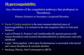 Hypercoagulability
Any alterations of the coagulation pathways that predispose to
Thrombosis
Primary (Genetic) or Secondary (Acquired) Disorders
• Factor V Leiden mutation is the most common inherited cause of
hypercoagulability, it is resistant to the anti-coagulant effect of Activated
Protein C
• Lack of Protein S, Protein C and Antithrombin III, patients present with
venous thrombosis and recurrent thromboembolism in adolescence and early
adulthood
• Lupus ‘Anticoagulant’ with Lupus Erythematosus is associated with arterial
and venous thrombosis & recurrent abortion
• Smoking, Obesity, Oral Contraceptives (BCP)
 