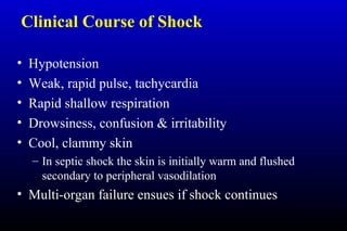 Clinical Course of Shock
• Hypotension
• Weak, rapid pulse, tachycardia
• Rapid shallow respiration
• Drowsiness, confusion & irritability
• Cool, clammy skin
– In septic shock the skin is initially warm and flushed
secondary to peripheral vasodilation
• Multi-organ failure ensues if shock continues
 