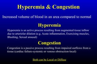 Hyperemia & Congestion
Increased volume of blood in an area compared to normal
Hyperemia
Hyperemia is an active process resulting from augmented tissue inflow
due to arteriolar dilation (e.g. Acute inflammation, Exercising muscles,
Blushing, Sexual arousal)
Congestion
Congestion is a passive process resulting from impaired outflows from a
tissue (cardiac failure-systemic or venous obstruction-local)
Both can be Local or Diffuse
 