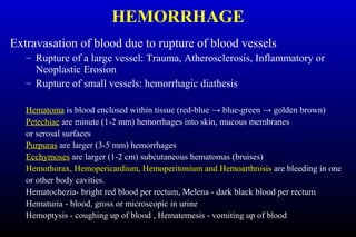 HEMORRHAGE
Extravasation of blood due to rupture of blood vessels
– Rupture of a large vessel: Trauma, Atherosclerosis, Inflammatory or
Neoplastic Erosion
– Rupture of small vessels: hemorrhagic diathesis
Hematoma is blood enclosed within tissue (red-blue → blue-green → golden brown)
Petechiae are minute (1-2 mm) hemorrhages into skin, mucous membranes
or serosal surfaces
Purpuras are larger (3-5 mm) hemorrhages
Ecchymoses are larger (1-2 cm) subcutaneous hematomas (bruises)
Hemothorax, Hemopericardium, Hemoperitonium and Hemoarthrosis are bleeding in one
or other body cavities.
Hematochezia- bright red blood per rectum, Melena - dark black blood per rectum
Hematuria - blood, gross or microscopic in urine
Hemoptysis - coughing up of blood , Hematemesis - vomiting up of blood
 