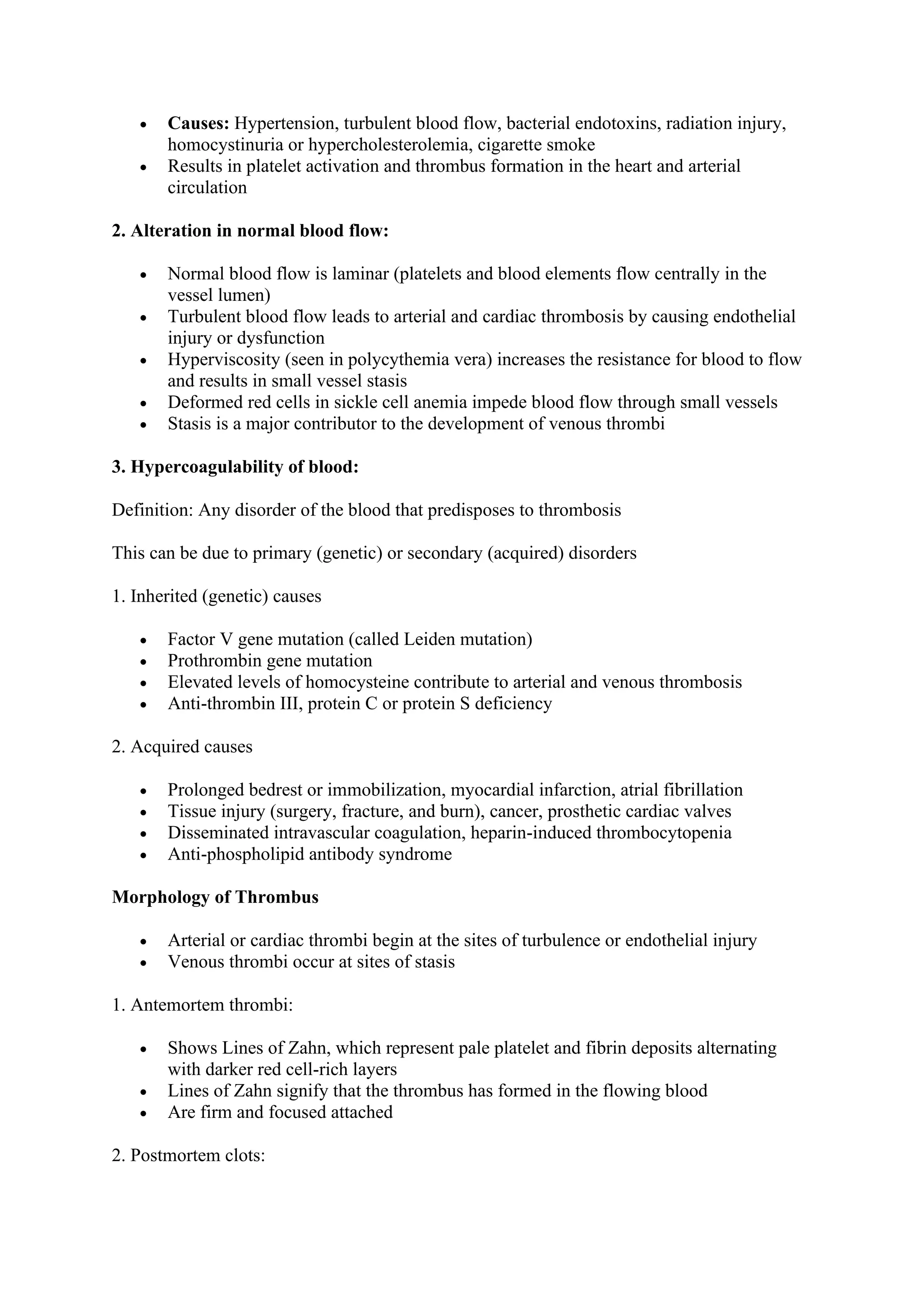 • Causes: Hypertension, turbulent blood flow, bacterial endotoxins, radiation injury,
homocystinuria or hypercholesterolemia, cigarette smoke
• Results in platelet activation and thrombus formation in the heart and arterial
circulation
2. Alteration in normal blood flow:
• Normal blood flow is laminar (platelets and blood elements flow centrally in the
vessel lumen)
• Turbulent blood flow leads to arterial and cardiac thrombosis by causing endothelial
injury or dysfunction
• Hyperviscosity (seen in polycythemia vera) increases the resistance for blood to flow
and results in small vessel stasis
• Deformed red cells in sickle cell anemia impede blood flow through small vessels
• Stasis is a major contributor to the development of venous thrombi
3. Hypercoagulability of blood:
Definition: Any disorder of the blood that predisposes to thrombosis
This can be due to primary (genetic) or secondary (acquired) disorders
1. Inherited (genetic) causes
• Factor V gene mutation (called Leiden mutation)
• Prothrombin gene mutation
• Elevated levels of homocysteine contribute to arterial and venous thrombosis
• Anti-thrombin III, protein C or protein S deficiency
2. Acquired causes
• Prolonged bedrest or immobilization, myocardial infarction, atrial fibrillation
• Tissue injury (surgery, fracture, and burn), cancer, prosthetic cardiac valves
• Disseminated intravascular coagulation, heparin-induced thrombocytopenia
• Anti-phospholipid antibody syndrome
Morphology of Thrombus
• Arterial or cardiac thrombi begin at the sites of turbulence or endothelial injury
• Venous thrombi occur at sites of stasis
1. Antemortem thrombi:
• Shows Lines of Zahn, which represent pale platelet and fibrin deposits alternating
with darker red cell-rich layers
• Lines of Zahn signify that the thrombus has formed in the flowing blood
• Are firm and focused attached
2. Postmortem clots:
 