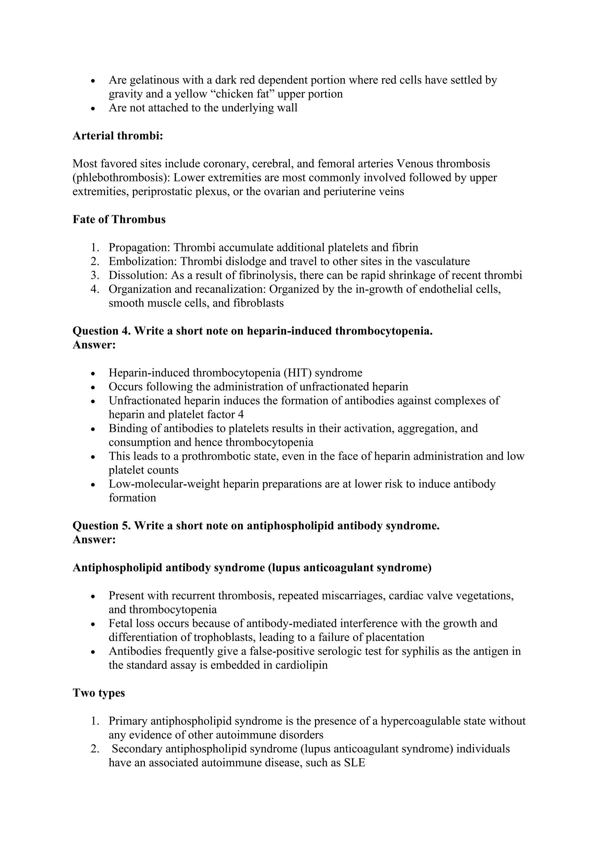 • Are gelatinous with a dark red dependent portion where red cells have settled by
gravity and a yellow “chicken fat” upper portion
• Are not attached to the underlying wall
Arterial thrombi:
Most favored sites include coronary, cerebral, and femoral arteries Venous thrombosis
(phlebothrombosis): Lower extremities are most commonly involved followed by upper
extremities, periprostatic plexus, or the ovarian and periuterine veins
Fate of Thrombus
1. Propagation: Thrombi accumulate additional platelets and fibrin
2. Embolization: Thrombi dislodge and travel to other sites in the vasculature
3. Dissolution: As a result of fibrinolysis, there can be rapid shrinkage of recent thrombi
4. Organization and recanalization: Organized by the in-growth of endothelial cells,
smooth muscle cells, and fibroblasts
Question 4. Write a short note on heparin-induced thrombocytopenia.
Answer:
• Heparin-induced thrombocytopenia (HIT) syndrome
• Occurs following the administration of unfractionated heparin
• Unfractionated heparin induces the formation of antibodies against complexes of
heparin and platelet factor 4
• Binding of antibodies to platelets results in their activation, aggregation, and
consumption and hence thrombocytopenia
• This leads to a prothrombotic state, even in the face of heparin administration and low
platelet counts
• Low-molecular-weight heparin preparations are at lower risk to induce antibody
formation
Question 5. Write a short note on antiphospholipid antibody syndrome.
Answer:
Antiphospholipid antibody syndrome (lupus anticoagulant syndrome)
• Present with recurrent thrombosis, repeated miscarriages, cardiac valve vegetations,
and thrombocytopenia
• Fetal loss occurs because of antibody-mediated interference with the growth and
differentiation of trophoblasts, leading to a failure of placentation
• Antibodies frequently give a false-positive serologic test for syphilis as the antigen in
the standard assay is embedded in cardiolipin
Two types
1. Primary antiphospholipid syndrome is the presence of a hypercoagulable state without
any evidence of other autoimmune disorders
2. Secondary antiphospholipid syndrome (lupus anticoagulant syndrome) individuals
have an associated autoimmune disease, such as SLE
 