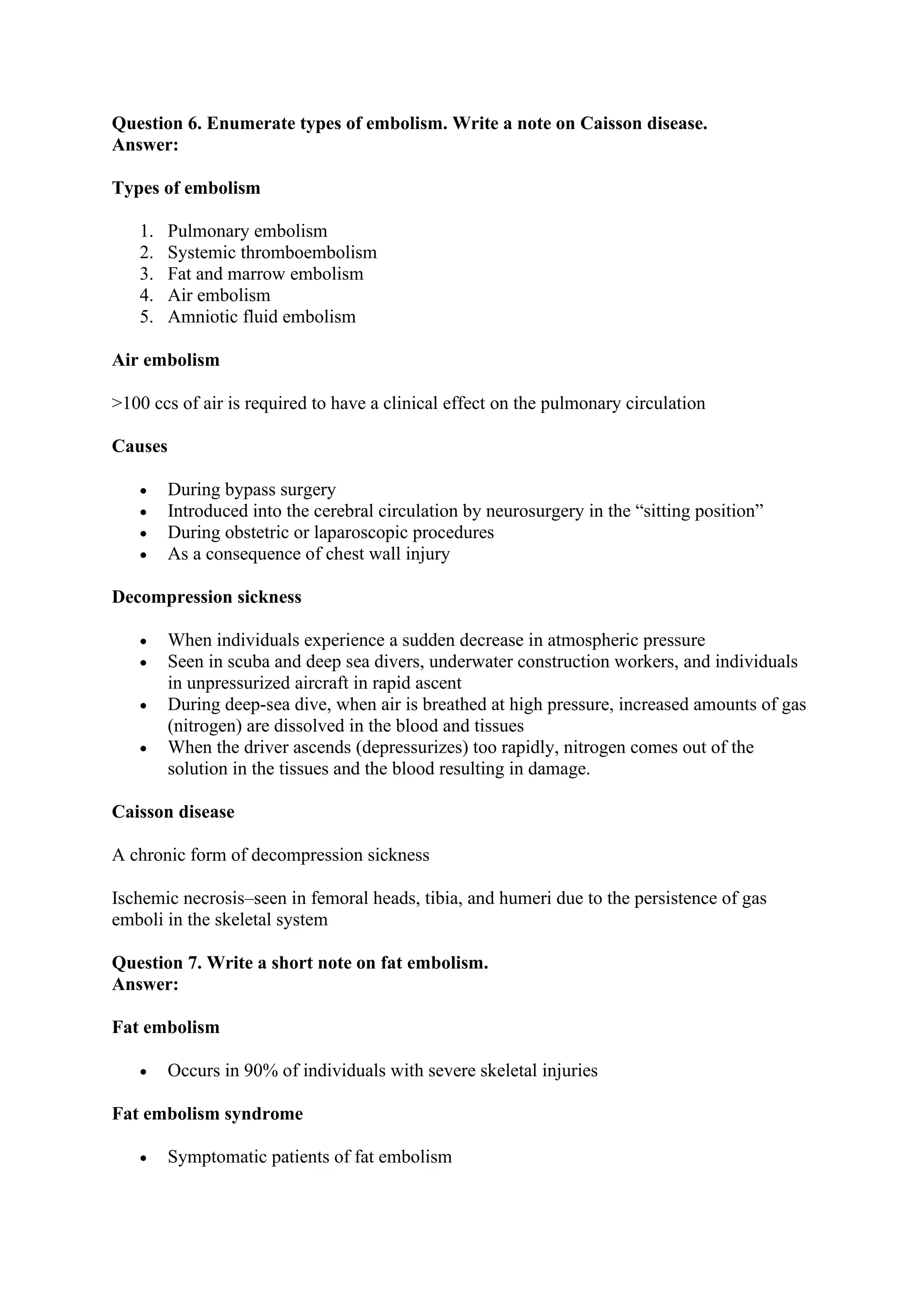Question 6. Enumerate types of embolism. Write a note on Caisson disease.
Answer:
Types of embolism
1. Pulmonary embolism
2. Systemic thromboembolism
3. Fat and marrow embolism
4. Air embolism
5. Amniotic fluid embolism
Air embolism
>100 ccs of air is required to have a clinical effect on the pulmonary circulation
Causes
• During bypass surgery
• Introduced into the cerebral circulation by neurosurgery in the “sitting position”
• During obstetric or laparoscopic procedures
• As a consequence of chest wall injury
Decompression sickness
• When individuals experience a sudden decrease in atmospheric pressure
• Seen in scuba and deep sea divers, underwater construction workers, and individuals
in unpressurized aircraft in rapid ascent
• During deep-sea dive, when air is breathed at high pressure, increased amounts of gas
(nitrogen) are dissolved in the blood and tissues
• When the driver ascends (depressurizes) too rapidly, nitrogen comes out of the
solution in the tissues and the blood resulting in damage.
Caisson disease
A chronic form of decompression sickness
Ischemic necrosis–seen in femoral heads, tibia, and humeri due to the persistence of gas
emboli in the skeletal system
Question 7. Write a short note on fat embolism.
Answer:
Fat embolism
• Occurs in 90% of individuals with severe skeletal injuries
Fat embolism syndrome
• Symptomatic patients of fat embolism
 