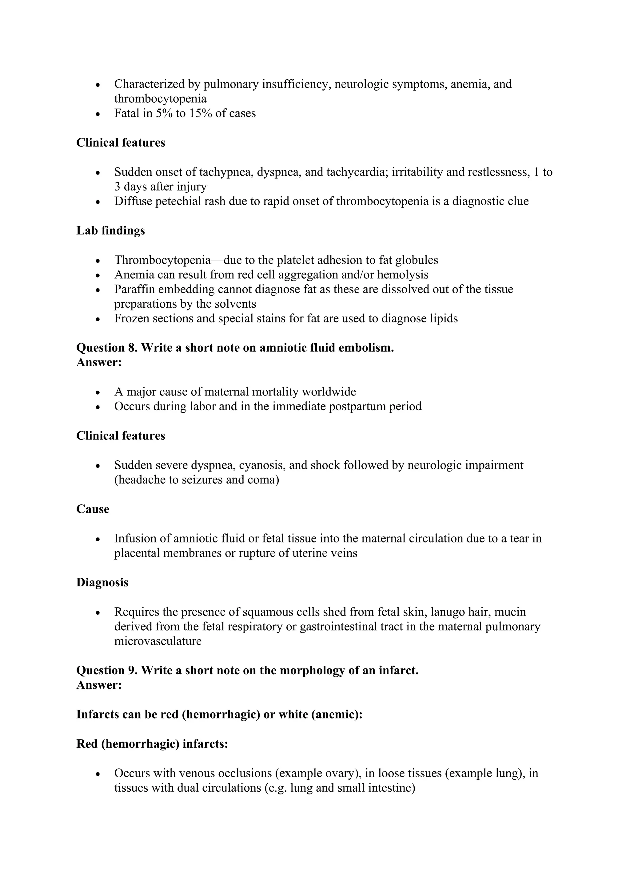 • Characterized by pulmonary insufficiency, neurologic symptoms, anemia, and
thrombocytopenia
• Fatal in 5% to 15% of cases
Clinical features
• Sudden onset of tachypnea, dyspnea, and tachycardia; irritability and restlessness, 1 to
3 days after injury
• Diffuse petechial rash due to rapid onset of thrombocytopenia is a diagnostic clue
Lab findings
• Thrombocytopenia—due to the platelet adhesion to fat globules
• Anemia can result from red cell aggregation and/or hemolysis
• Paraffin embedding cannot diagnose fat as these are dissolved out of the tissue
preparations by the solvents
• Frozen sections and special stains for fat are used to diagnose lipids
Question 8. Write a short note on amniotic fluid embolism.
Answer:
• A major cause of maternal mortality worldwide
• Occurs during labor and in the immediate postpartum period
Clinical features
• Sudden severe dyspnea, cyanosis, and shock followed by neurologic impairment
(headache to seizures and coma)
Cause
• Infusion of amniotic fluid or fetal tissue into the maternal circulation due to a tear in
placental membranes or rupture of uterine veins
Diagnosis
• Requires the presence of squamous cells shed from fetal skin, lanugo hair, mucin
derived from the fetal respiratory or gastrointestinal tract in the maternal pulmonary
microvasculature
Question 9. Write a short note on the morphology of an infarct.
Answer:
Infarcts can be red (hemorrhagic) or white (anemic):
Red (hemorrhagic) infarcts:
• Occurs with venous occlusions (example ovary), in loose tissues (example lung), in
tissues with dual circulations (e.g. lung and small intestine)
 