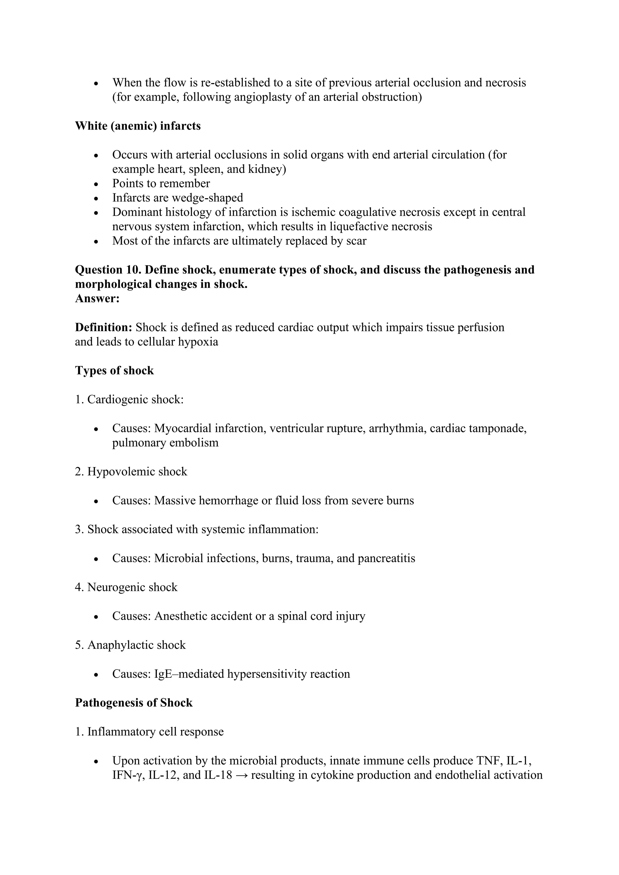 • When the flow is re-established to a site of previous arterial occlusion and necrosis
(for example, following angioplasty of an arterial obstruction)
White (anemic) infarcts
• Occurs with arterial occlusions in solid organs with end arterial circulation (for
example heart, spleen, and kidney)
• Points to remember
• Infarcts are wedge-shaped
• Dominant histology of infarction is ischemic coagulative necrosis except in central
nervous system infarction, which results in liquefactive necrosis
• Most of the infarcts are ultimately replaced by scar
Question 10. Define shock, enumerate types of shock, and discuss the pathogenesis and
morphological changes in shock.
Answer:
Definition: Shock is defined as reduced cardiac output which impairs tissue perfusion
and leads to cellular hypoxia
Types of shock
1. Cardiogenic shock:
• Causes: Myocardial infarction, ventricular rupture, arrhythmia, cardiac tamponade,
pulmonary embolism
2. Hypovolemic shock
• Causes: Massive hemorrhage or fluid loss from severe burns
3. Shock associated with systemic inflammation:
• Causes: Microbial infections, burns, trauma, and pancreatitis
4. Neurogenic shock
• Causes: Anesthetic accident or a spinal cord injury
5. Anaphylactic shock
• Causes: IgE–mediated hypersensitivity reaction
Pathogenesis of Shock
1. Inflammatory cell response
• Upon activation by the microbial products, innate immune cells produce TNF, IL-1,
IFN-γ, IL-12, and IL-18 → resulting in cytokine production and endothelial activation
 