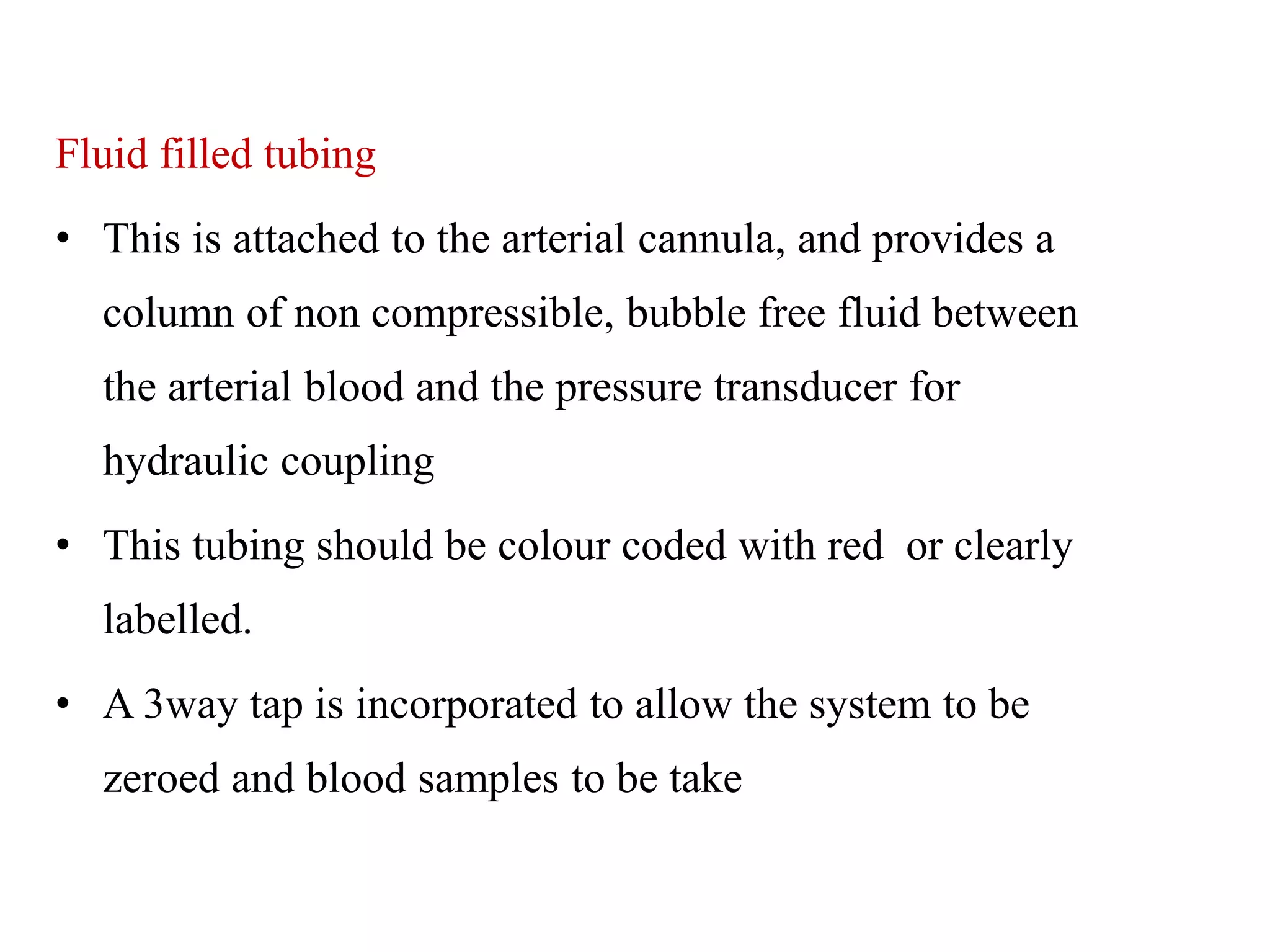 Fluid filled tubing
• This is attached to the arterial cannula, and provides a
column of non compressible, bubble free fluid between
the arterial blood and the pressure transducer for
hydraulic coupling
• This tubing should be colour coded with red or clearly
labelled.
• A 3way tap is incorporated to allow the system to be
zeroed and blood samples to be take
 