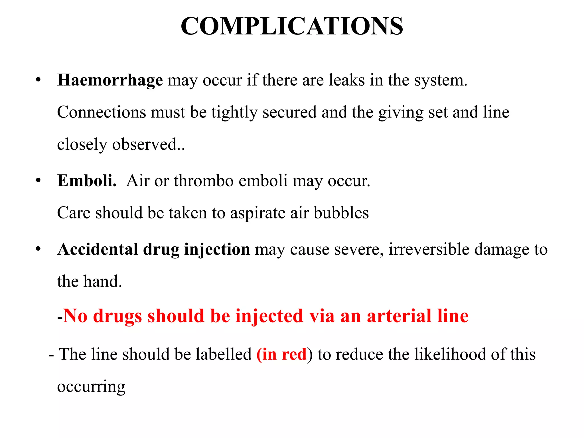 COMPLICATIONS
• Haemorrhage may occur if there are leaks in the system.
Connections must be tightly secured and the giving set and line
closely observed..
• Emboli. Air or thrombo emboli may occur.
Care should be taken to aspirate air bubbles
• Accidental drug injection may cause severe, irreversible damage to
the hand.
-No drugs should be injected via an arterial line
- The line should be labelled (in red) to reduce the likelihood of this
occurring
 