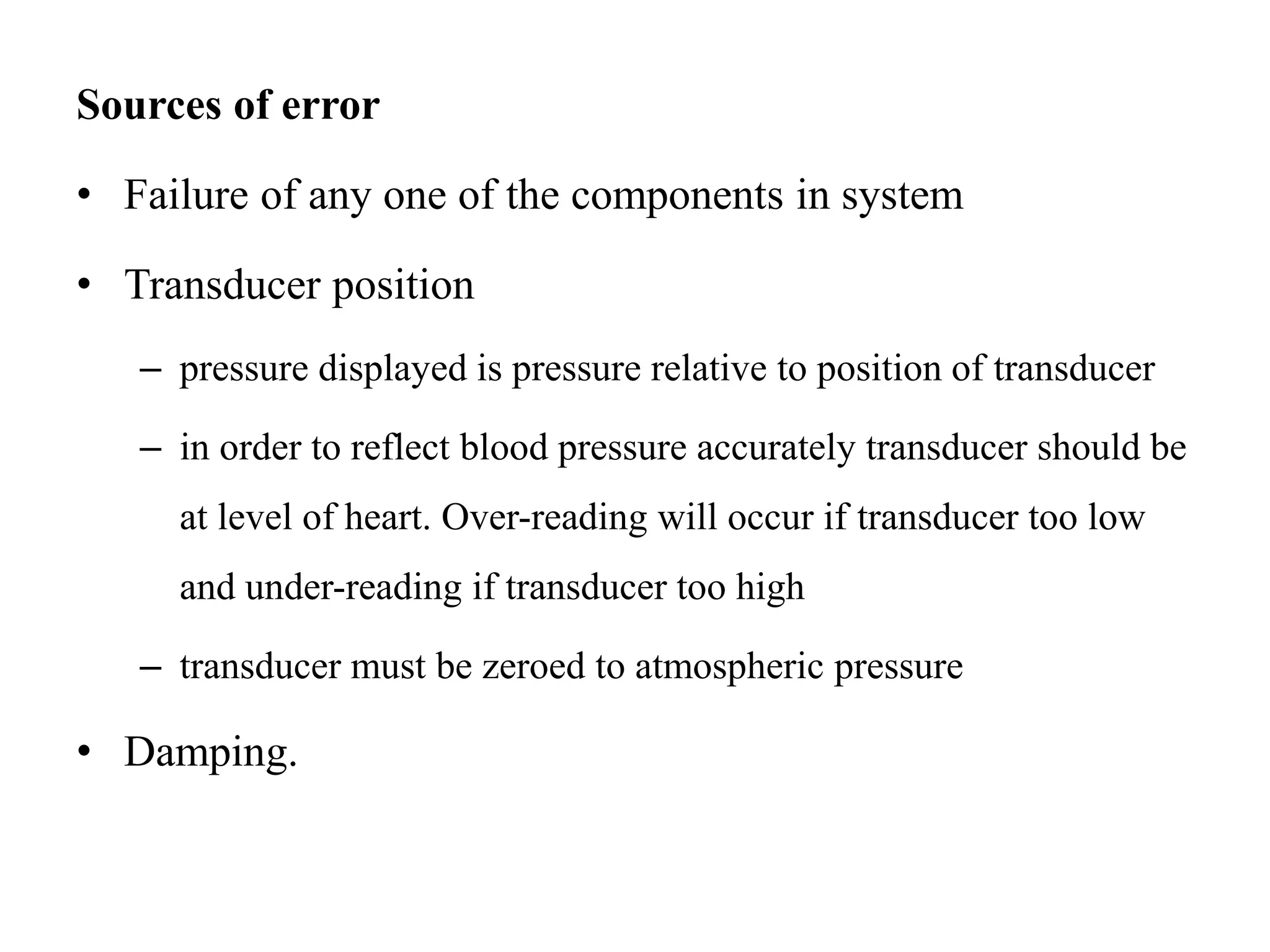 Sources of error
• Failure of any one of the components in system
• Transducer position
– pressure displayed is pressure relative to position of transducer
– in order to reflect blood pressure accurately transducer should be
at level of heart. Over-reading will occur if transducer too low
and under-reading if transducer too high
– transducer must be zeroed to atmospheric pressure
• Damping.
 