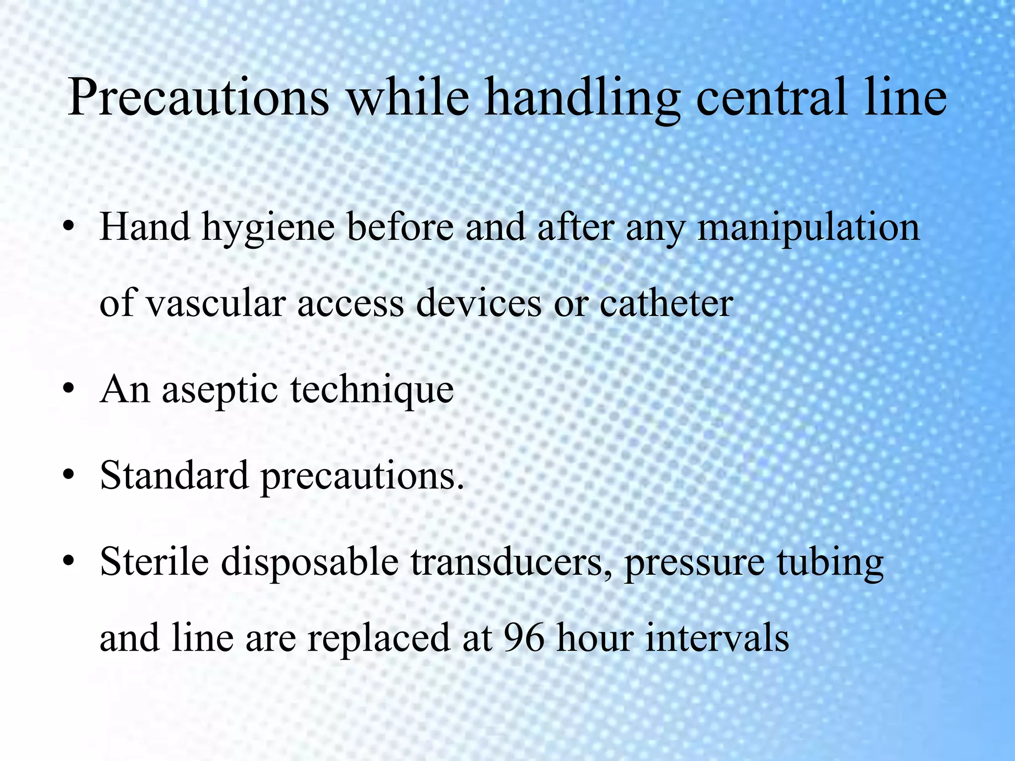 Precautions while handling central line
• Hand hygiene before and after any manipulation
of vascular access devices or catheter
• An aseptic technique
• Standard precautions.
• Sterile disposable transducers, pressure tubing
and line are replaced at 96 hour intervals
 