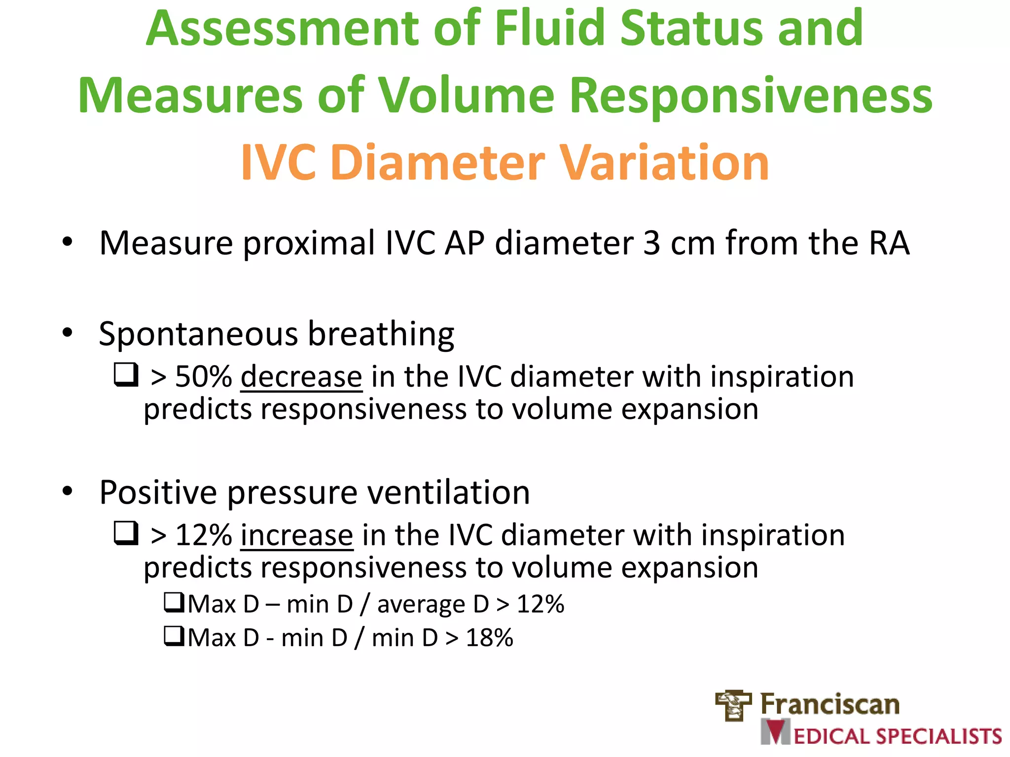 Assessment of Fluid Status and
Measures of Volume Responsiveness
IVC Diameter Variation
• Measure proximal IVC AP diameter 3 cm from the RA
• Spontaneous breathing
 > 50% decrease in the IVC diameter with inspiration
predicts responsiveness to volume expansion

• Positive pressure ventilation
 > 12% increase in the IVC diameter with inspiration
predicts responsiveness to volume expansion
Max D – min D / average D > 12%
Max D - min D / min D > 18%

 