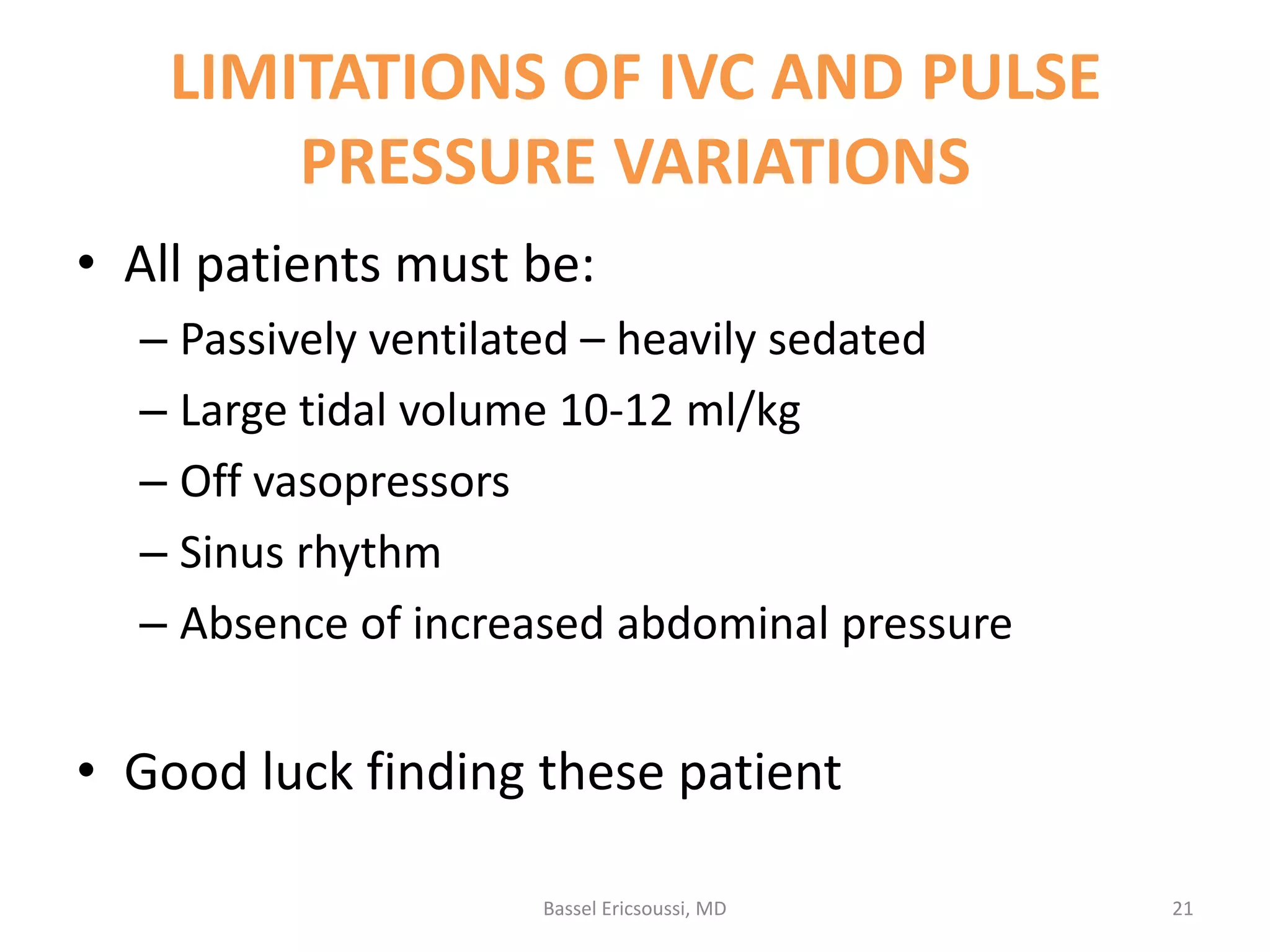 LIMITATIONS OF IVC AND PULSE
PRESSURE VARIATIONS
• All patients must be:
– Passively ventilated – heavily sedated
– Large tidal volume 10-12 ml/kg
– Off vasopressors
– Sinus rhythm
– Absence of increased abdominal pressure

• Good luck finding these patient
Bassel Ericsoussi, MD

21

 