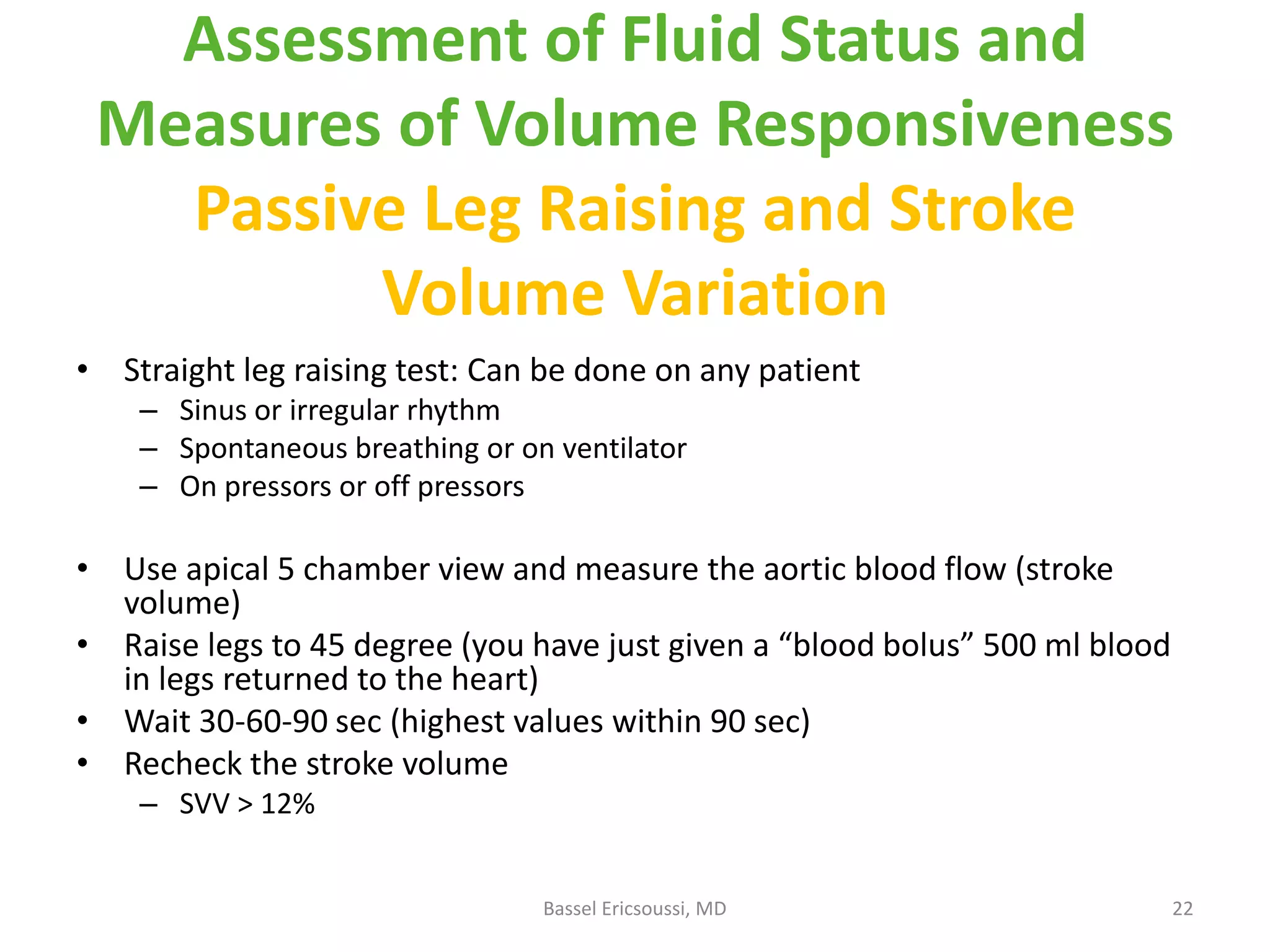 Assessment of Fluid Status and
Measures of Volume Responsiveness
Passive Leg Raising and Stroke
Volume Variation
• Straight leg raising test: Can be done on any patient
– Sinus or irregular rhythm
– Spontaneous breathing or on ventilator
– On pressors or off pressors

• Use apical 5 chamber view and measure the aortic blood flow (stroke
volume)
• Raise legs to 45 degree (you have just given a “blood bolus” 500 ml blood
in legs returned to the heart)
• Wait 30-60-90 sec (highest values within 90 sec)
• Recheck the stroke volume
– SVV > 12%
Bassel Ericsoussi, MD

22

 