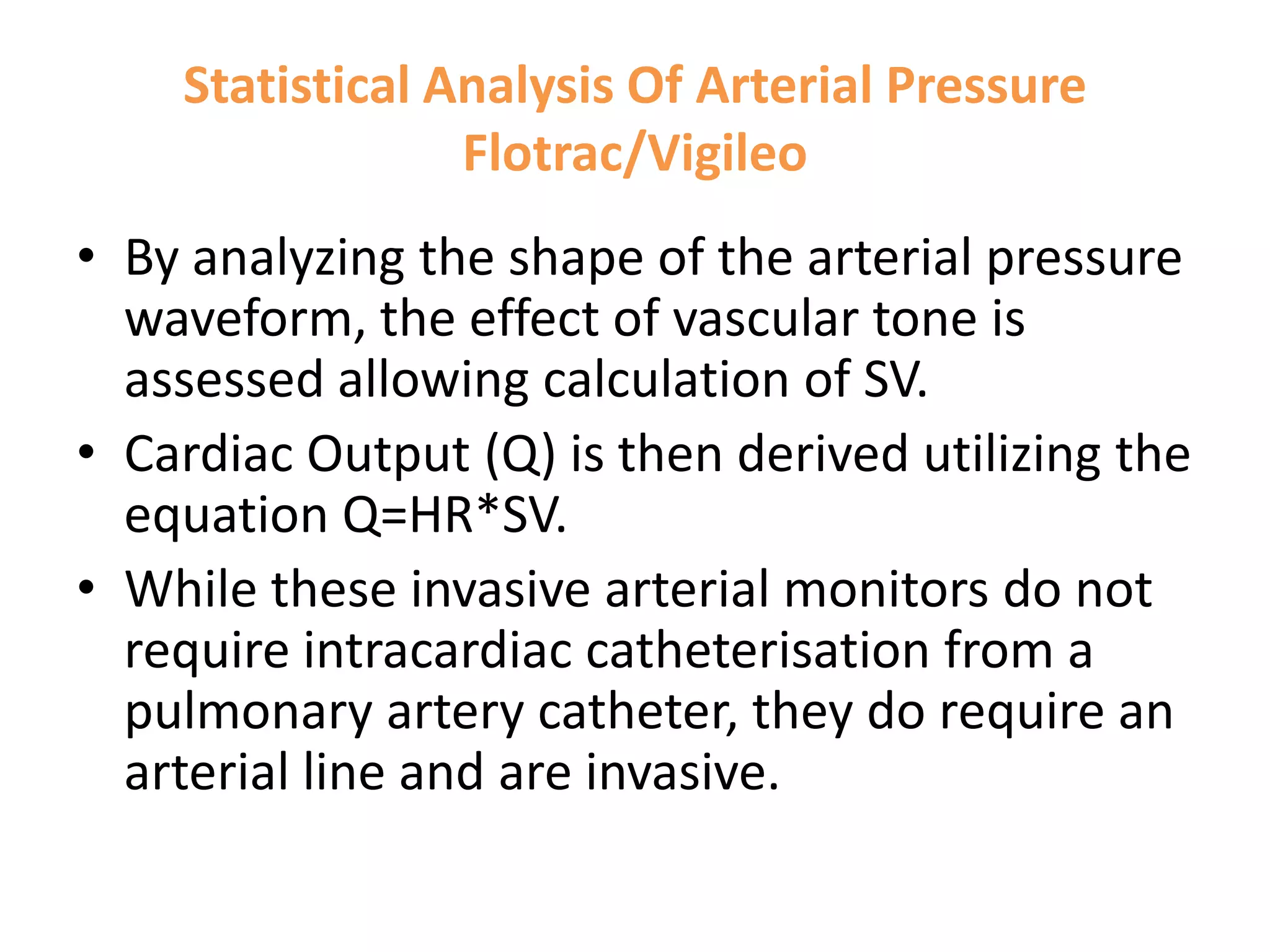 Statistical Analysis Of Arterial Pressure
Flotrac/Vigileo
• By analyzing the shape of the arterial pressure
waveform, the effect of vascular tone is
assessed allowing calculation of SV.
• Cardiac Output (Q) is then derived utilizing the
equation Q=HR*SV.
• While these invasive arterial monitors do not
require intracardiac catheterisation from a
pulmonary artery catheter, they do require an
arterial line and are invasive.

 