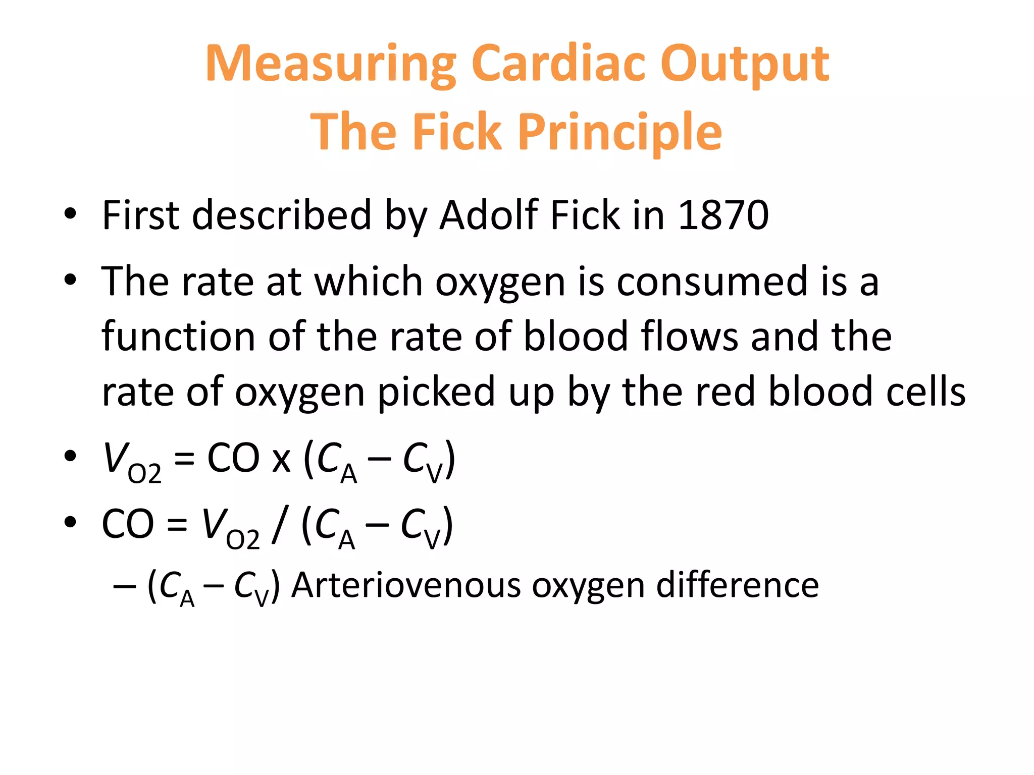Measuring Cardiac Output
The Fick Principle
• First described by Adolf Fick in 1870
• The rate at which oxygen is consumed is a
function of the rate of blood flows and the
rate of oxygen picked up by the red blood cells
• VO2 = CO x (CA – CV)
• CO = VO2 / (CA – CV)
– (CA – CV) Arteriovenous oxygen difference

 