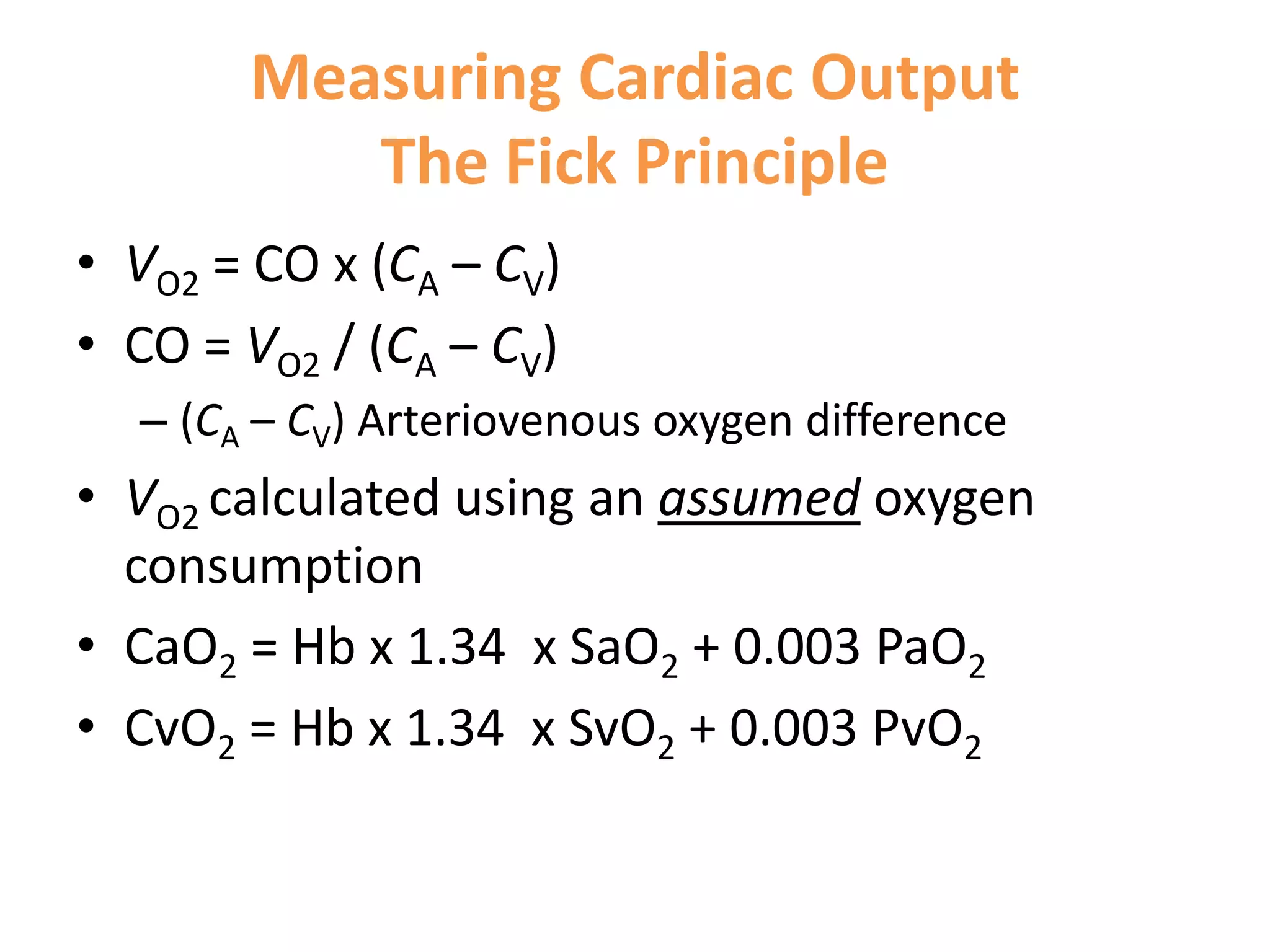 Measuring Cardiac Output
The Fick Principle
• VO2 = CO x (CA – CV)
• CO = VO2 / (CA – CV)
– (CA – CV) Arteriovenous oxygen difference

• VO2 calculated using an assumed oxygen
consumption
• CaO2 = Hb x 1.34 x SaO2 + 0.003 PaO2
• CvO2 = Hb x 1.34 x SvO2 + 0.003 PvO2

 