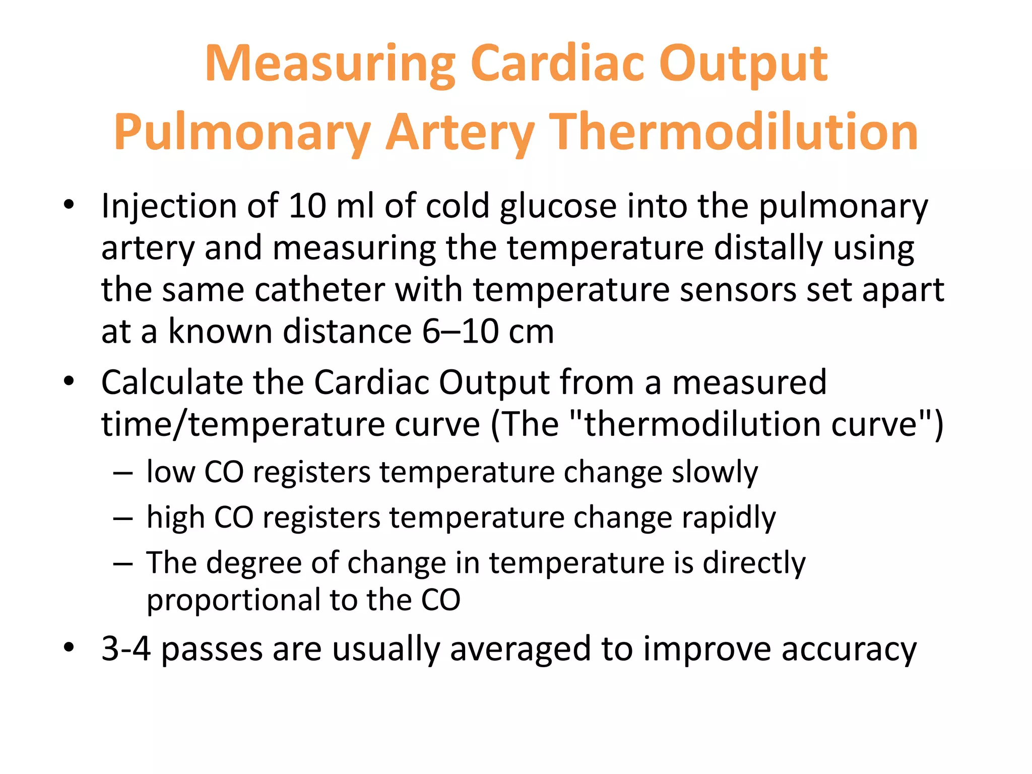 Measuring Cardiac Output
Pulmonary Artery Thermodilution
• Injection of 10 ml of cold glucose into the pulmonary
artery and measuring the temperature distally using
the same catheter with temperature sensors set apart
at a known distance 6–10 cm
• Calculate the Cardiac Output from a measured
time/temperature curve (The "thermodilution curve")
– low CO registers temperature change slowly
– high CO registers temperature change rapidly
– The degree of change in temperature is directly
proportional to the CO

• 3-4 passes are usually averaged to improve accuracy

 