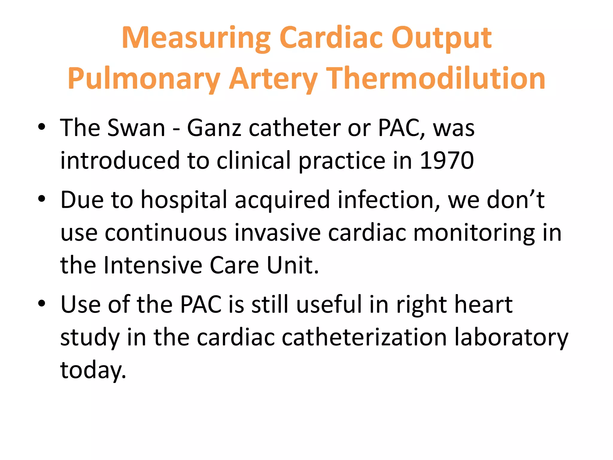 Measuring Cardiac Output
Pulmonary Artery Thermodilution
• The Swan - Ganz catheter or PAC, was
introduced to clinical practice in 1970
• Due to hospital acquired infection, we don’t
use continuous invasive cardiac monitoring in
the Intensive Care Unit.
• Use of the PAC is still useful in right heart
study in the cardiac catheterization laboratory
today.

 