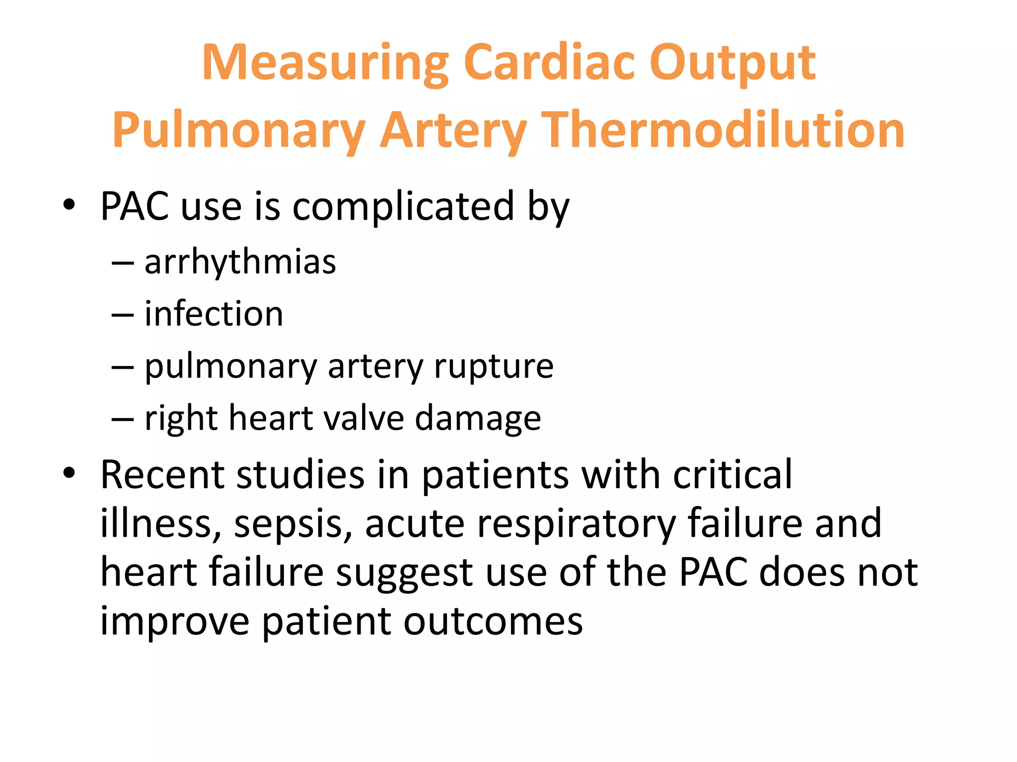 Measuring Cardiac Output
Pulmonary Artery Thermodilution
• PAC use is complicated by
– arrhythmias
– infection
– pulmonary artery rupture
– right heart valve damage

• Recent studies in patients with critical
illness, sepsis, acute respiratory failure and
heart failure suggest use of the PAC does not
improve patient outcomes

 