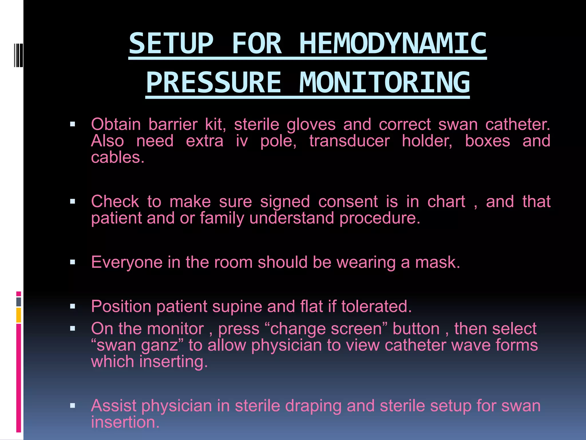 SETUP FOR HEMODYNAMIC
PRESSURE MONITORING
 Obtain barrier kit, sterile gloves and correct swan catheter.

Also need extra iv pole, transducer holder, boxes and
cables.
 Check to make sure signed consent is in chart , and that

patient and or family understand procedure.
 Everyone in the room should be wearing a mask.
 Position patient supine and flat if tolerated.
 On the monitor , press “change screen” button , then select

“swan ganz” to allow physician to view catheter wave forms
which inserting.

 Assist physician in sterile draping and sterile setup for swan

insertion.

 