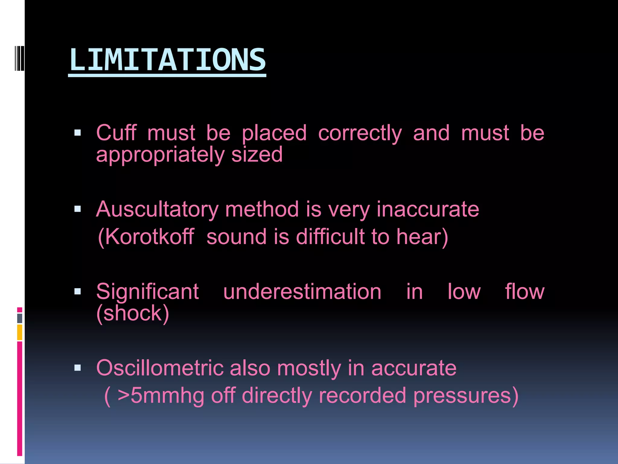 LIMITATIONS
 Cuff must be placed correctly and must be

appropriately sized
 Auscultatory method is very inaccurate

(Korotkoff sound is difficult to hear)
 Significant

underestimation

in

low

flow

(shock)
 Oscillometric also mostly in accurate

( >5mmhg off directly recorded pressures)

 