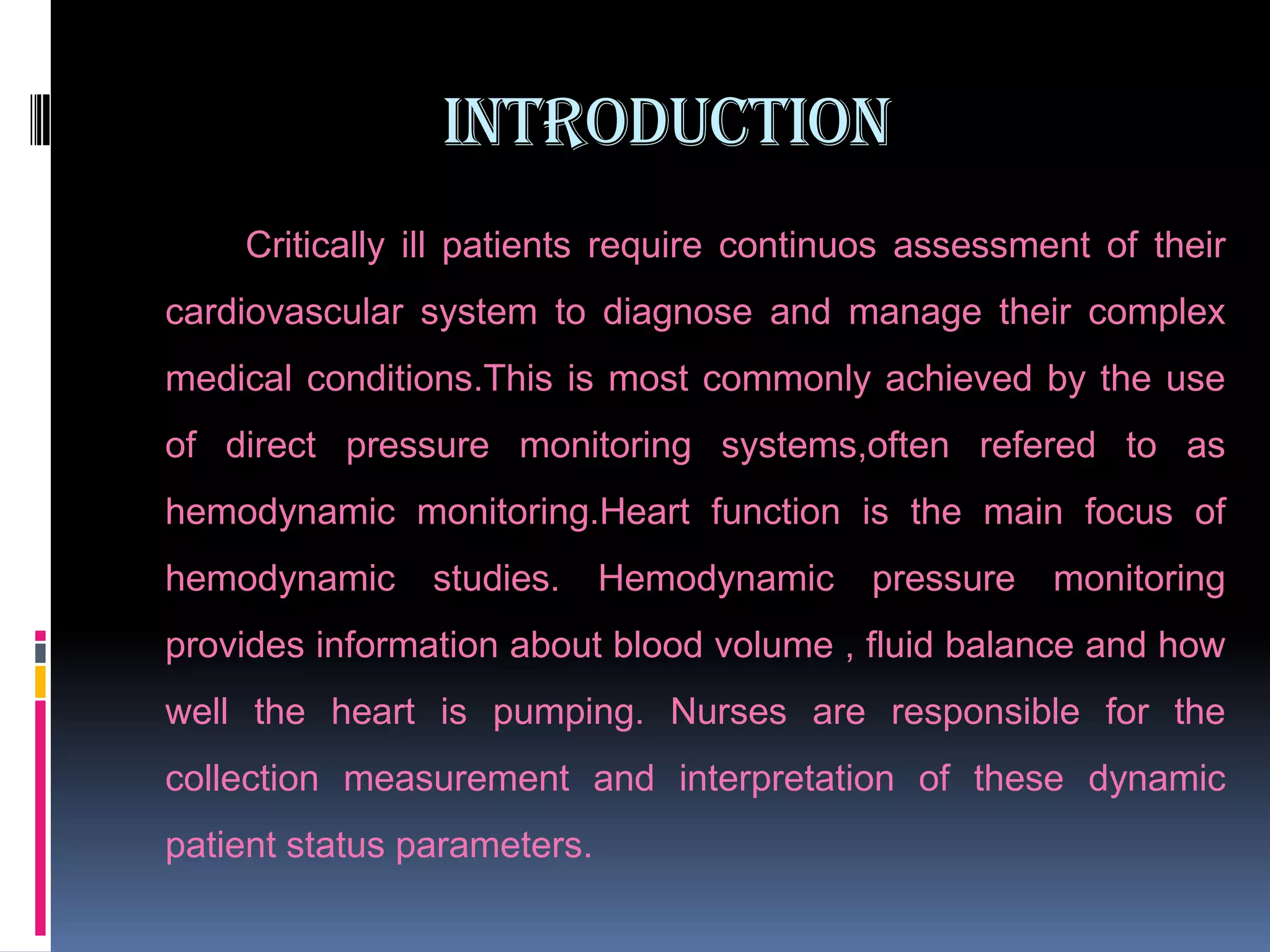 INTRODUCTION
Critically ill patients require continuos assessment of their
cardiovascular system to diagnose and manage their complex
medical conditions.This is most commonly achieved by the use
of direct pressure monitoring systems,often refered to as
hemodynamic monitoring.Heart function is the main focus of
hemodynamic

studies.

Hemodynamic

pressure

monitoring

provides information about blood volume , fluid balance and how
well the heart is pumping. Nurses are responsible for the

collection measurement and interpretation of these dynamic
patient status parameters.

 