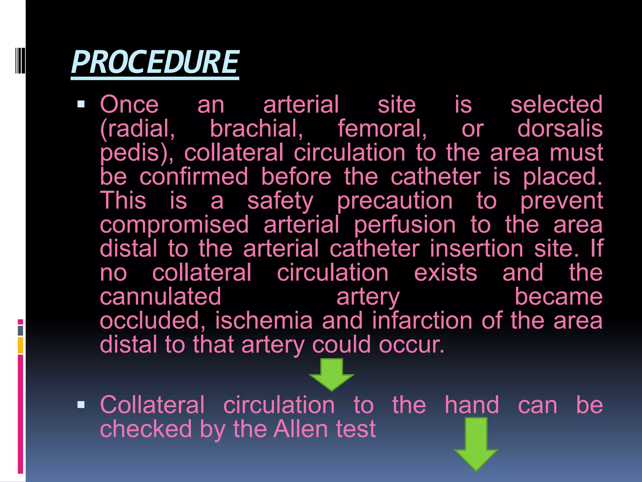 PROCEDURE
 Once
an
arterial
site
(radial, brachial, femoral,

is
selected
or dorsalis
pedis), collateral circulation to the area must
be confirmed before the catheter is placed.
This is a safety precaution to prevent
compromised arterial perfusion to the area
distal to the arterial catheter insertion site. If
no collateral circulation exists and the
cannulated
artery
became
occluded, ischemia and infarction of the area
distal to that artery could occur.

 Collateral circulation to the hand can be
checked by the Allen test

 