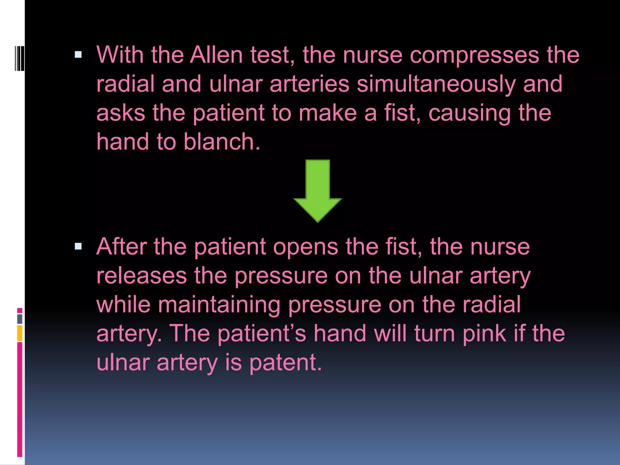  With the Allen test, the nurse compresses the
radial and ulnar arteries simultaneously and
asks the patient to make a fist, causing the
hand to blanch.

 After the patient opens the fist, the nurse

releases the pressure on the ulnar artery
while maintaining pressure on the radial
artery. The patient’s hand will turn pink if the
ulnar artery is patent.

 