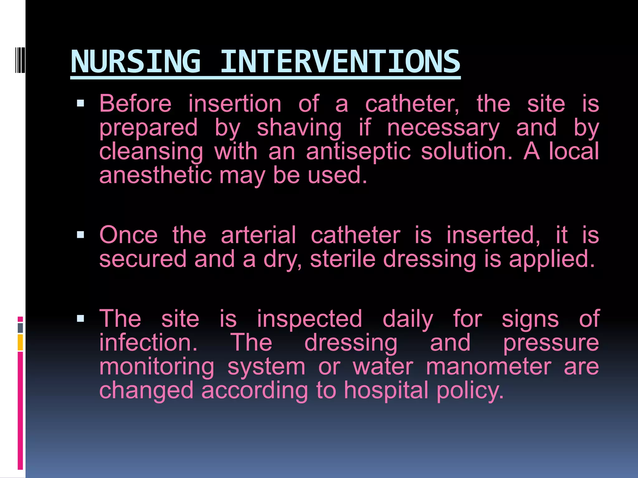 NURSING INTERVENTIONS
 Before insertion of a catheter, the site is
prepared by shaving if necessary and by

cleansing with an antiseptic solution. A local
anesthetic may be used.
 Once the arterial catheter is inserted, it is

secured and a dry, sterile dressing is applied.
 The site is inspected daily for signs of
infection. The dressing and pressure

monitoring system or water manometer are
changed according to hospital policy.

 