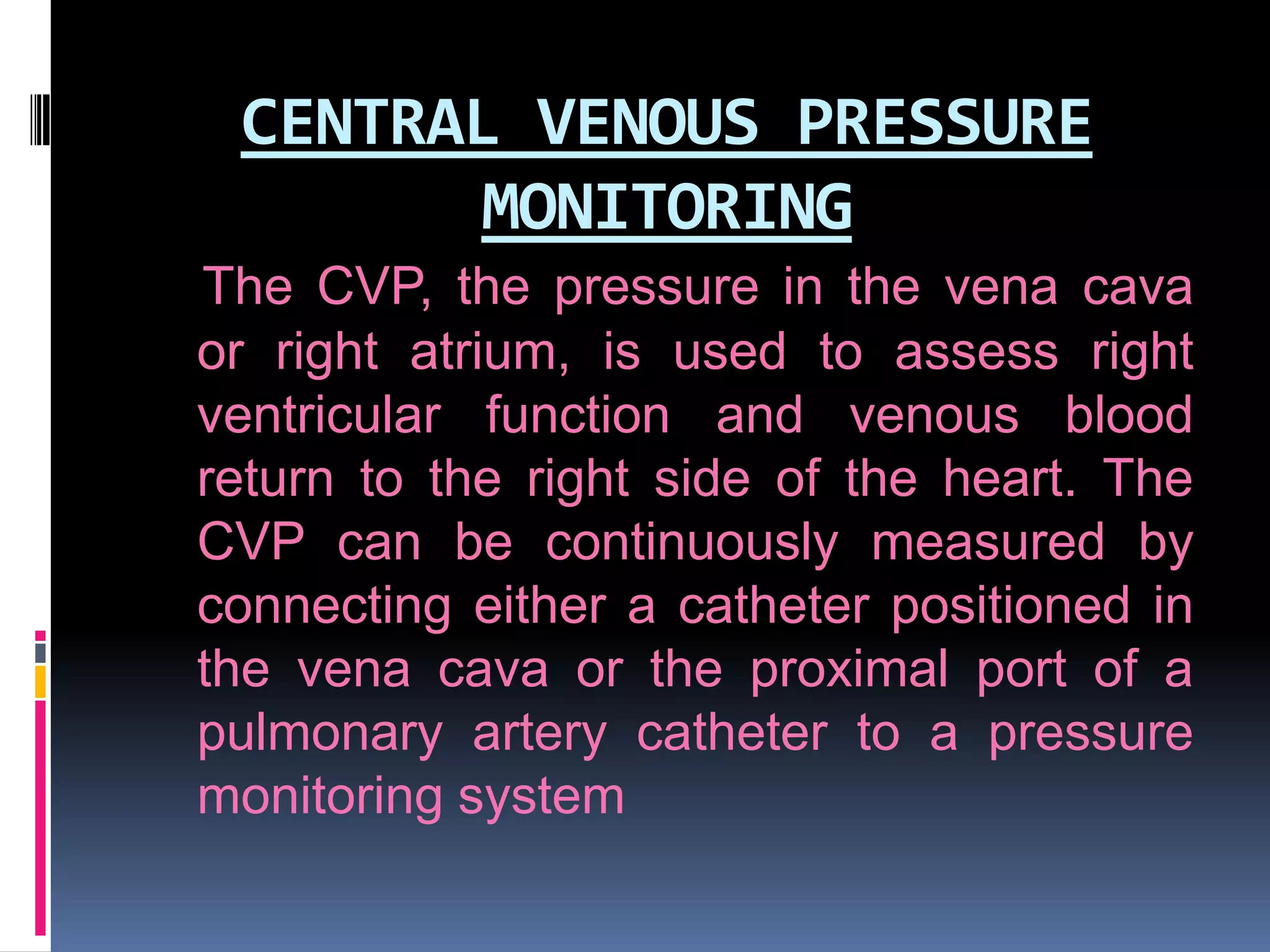 CENTRAL VENOUS PRESSURE
MONITORING
The CVP, the pressure in the vena cava
or right atrium, is used to assess right
ventricular function and venous blood
return to the right side of the heart. The
CVP can be continuously measured by
connecting either a catheter positioned in
the vena cava or the proximal port of a
pulmonary artery catheter to a pressure
monitoring system

 