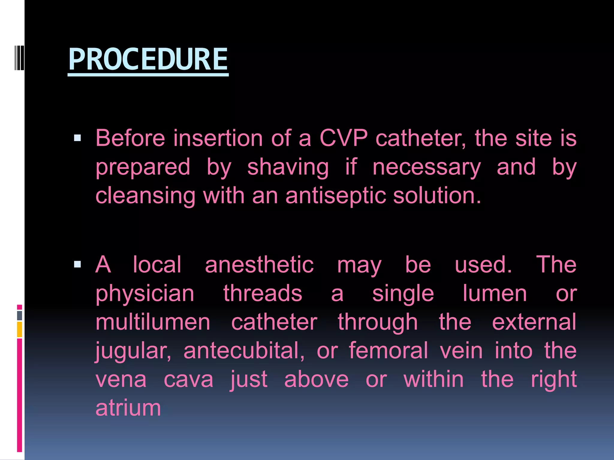 PROCEDURE
 Before insertion of a CVP catheter, the site is
prepared by shaving if necessary and by

cleansing with an antiseptic solution.
 A local anesthetic may be used. The
physician threads a single lumen or
multilumen catheter through the external
jugular, antecubital, or femoral vein into the
vena cava just above or within the right

atrium

 