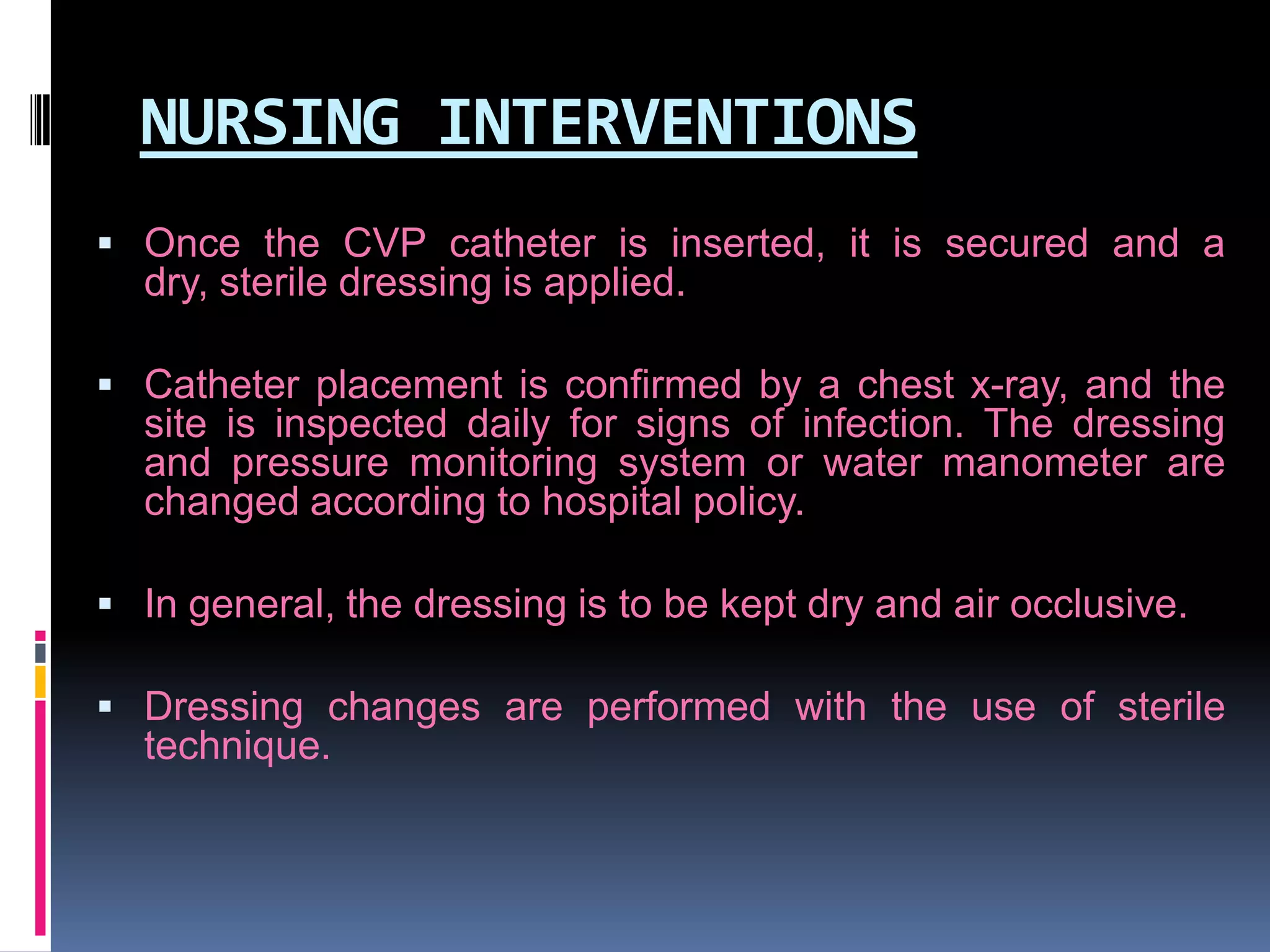 NURSING INTERVENTIONS
 Once the CVP catheter is inserted, it is secured and a

dry, sterile dressing is applied.
 Catheter placement is confirmed by a chest x-ray, and the

site is inspected daily for signs of infection. The dressing
and pressure monitoring system or water manometer are
changed according to hospital policy.
 In general, the dressing is to be kept dry and air occlusive.
 Dressing changes are performed with the use of sterile

technique.

 