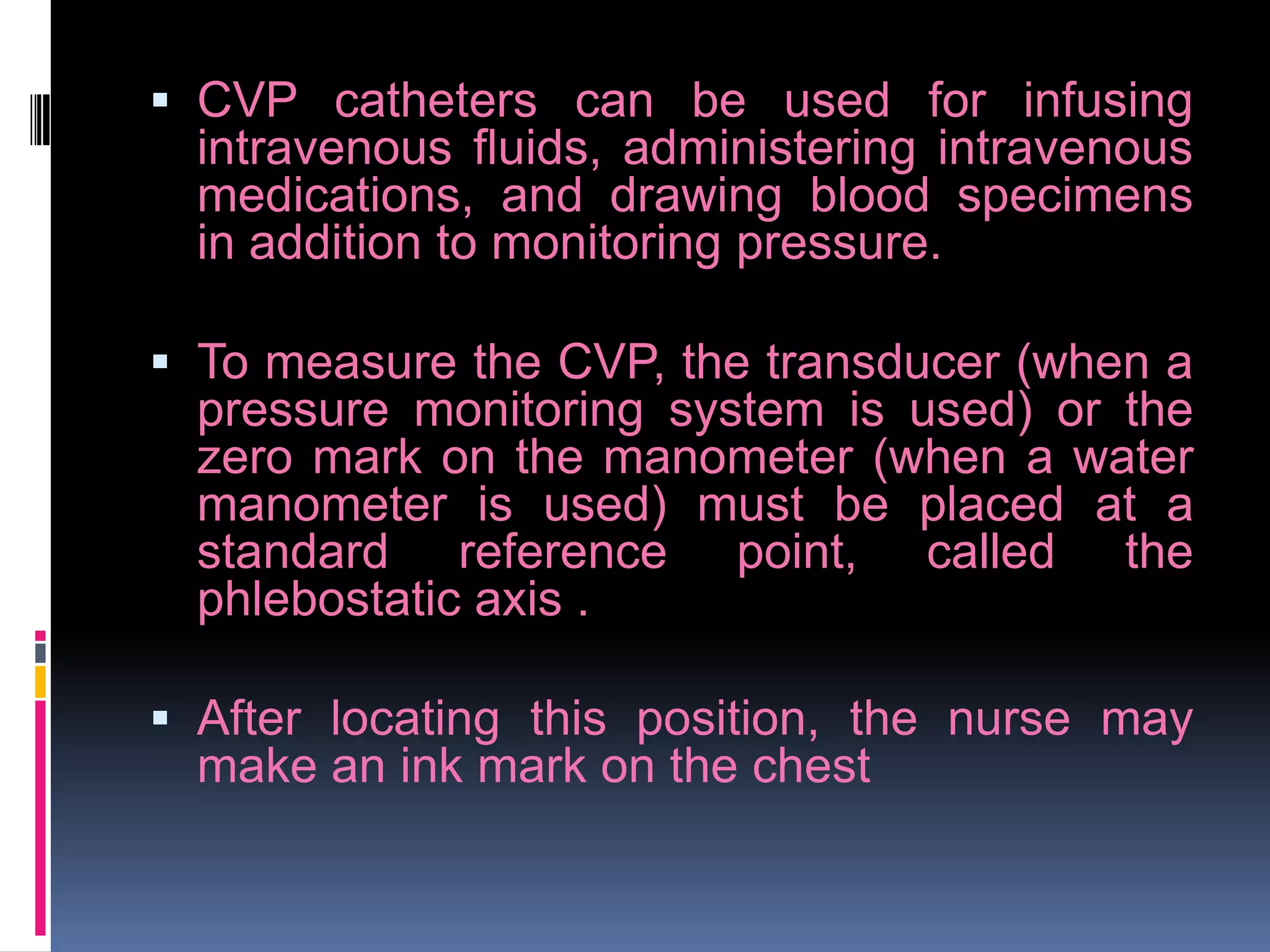  CVP catheters can be used for infusing
intravenous fluids, administering intravenous
medications, and drawing blood specimens
in addition to monitoring pressure.
 To measure the CVP, the transducer (when a
pressure monitoring system is used) or the
zero mark on the manometer (when a water
manometer is used) must be placed at a

standard reference
phlebostatic axis .

point,

called

the

 After locating this position, the nurse may

make an ink mark on the chest

 