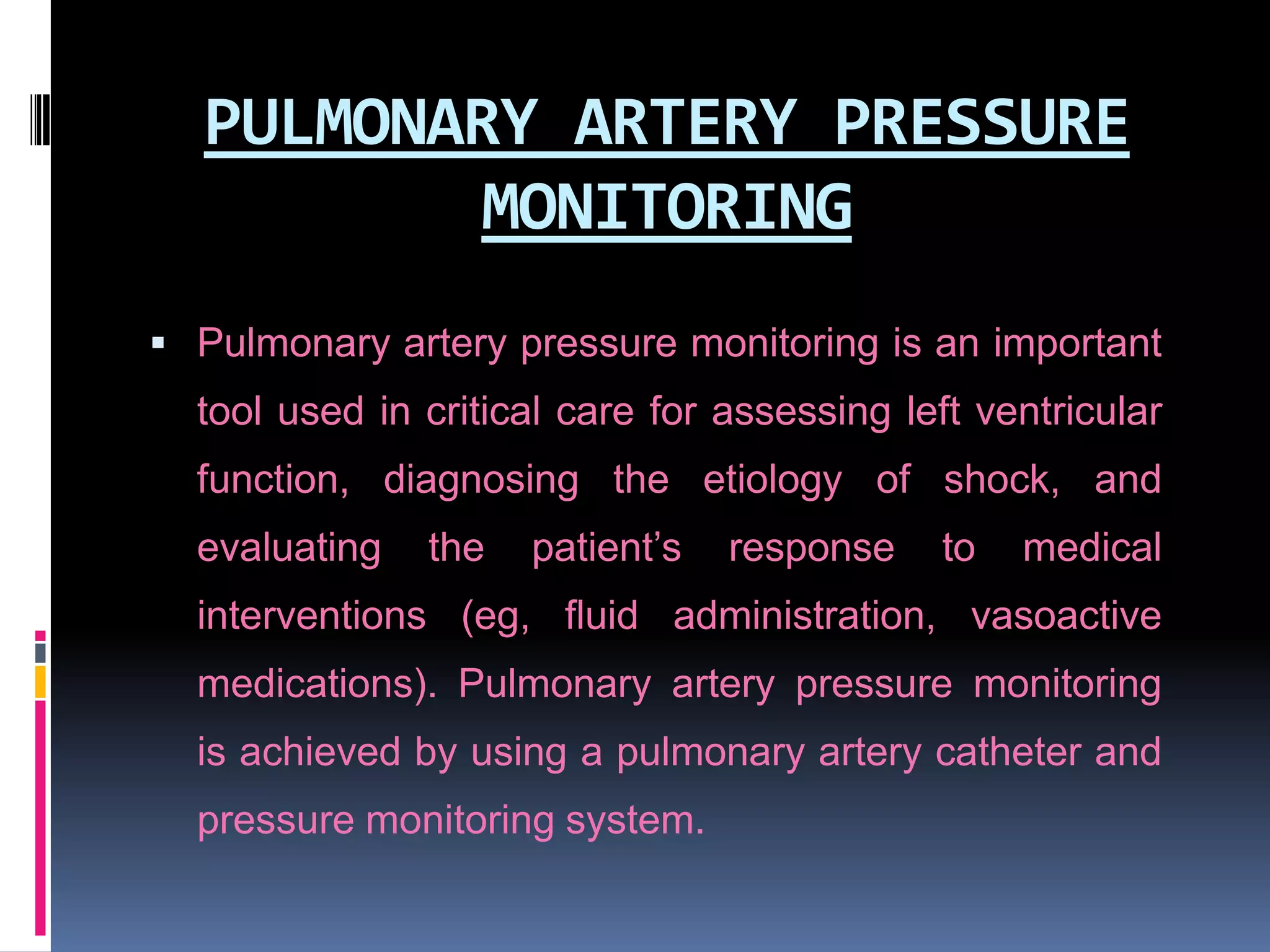 PULMONARY ARTERY PRESSURE
MONITORING
 Pulmonary artery pressure monitoring is an important

tool used in critical care for assessing left ventricular
function, diagnosing the etiology of shock, and
evaluating

the

patient’s

response

to

medical

interventions (eg, fluid administration, vasoactive
medications). Pulmonary artery pressure monitoring
is achieved by using a pulmonary artery catheter and
pressure monitoring system.

 