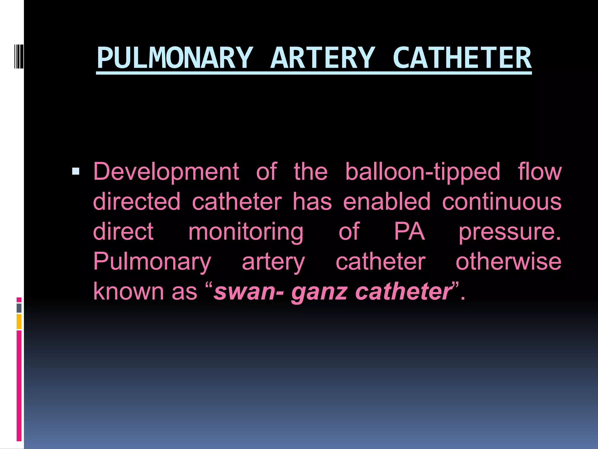 PULMONARY ARTERY CATHETER
 Development of the balloon-tipped flow

directed catheter has enabled continuous
direct monitoring of PA pressure.
Pulmonary artery catheter otherwise
known as “swan- ganz catheter”.

 