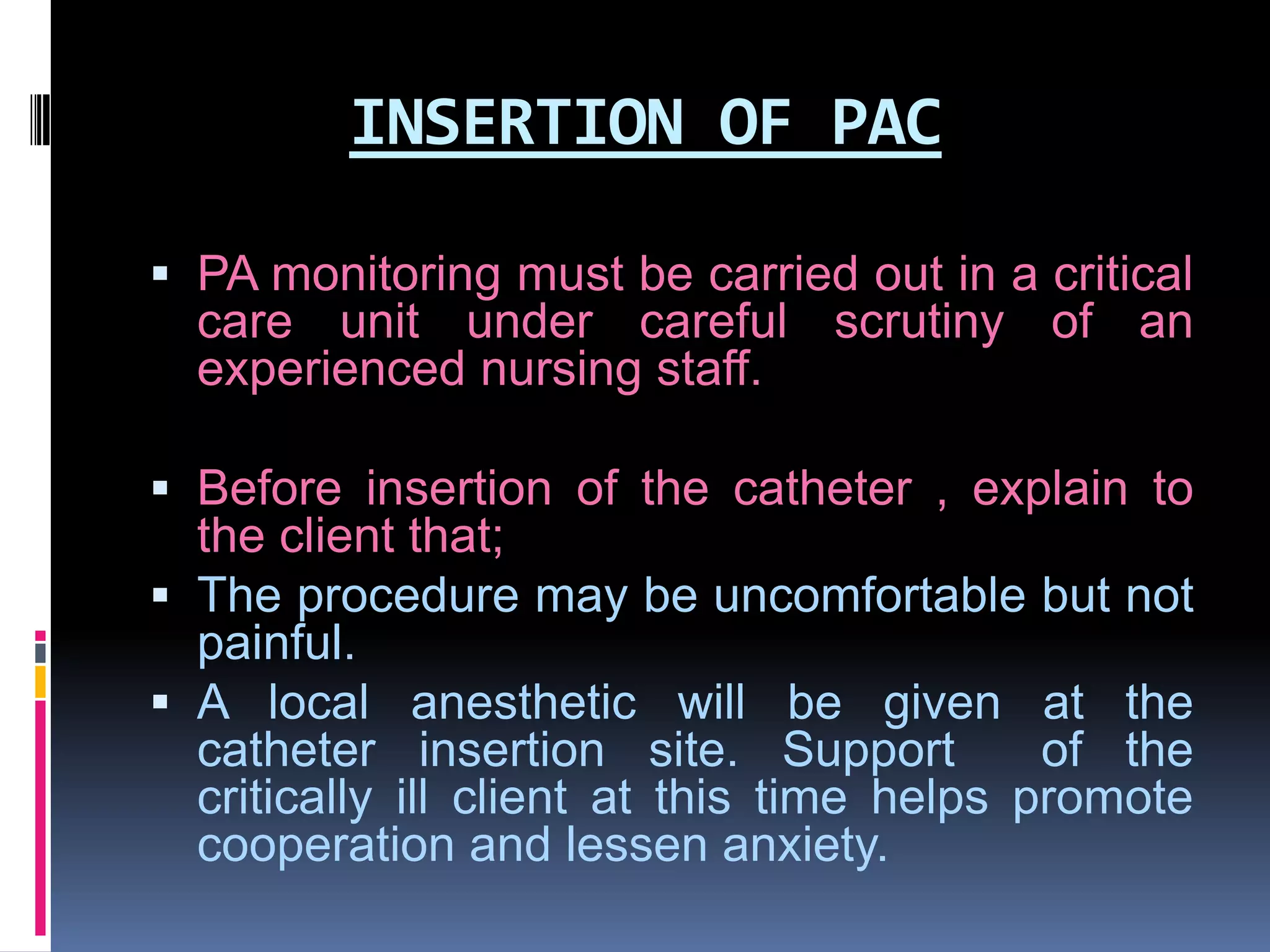 INSERTION OF PAC
 PA monitoring must be carried out in a critical
care unit under careful scrutiny of an
experienced nursing staff.
 Before insertion of the catheter , explain to
the client that;
 The procedure may be uncomfortable but not

painful.
 A local anesthetic will be given at the
catheter insertion site. Support
of the
critically ill client at this time helps promote
cooperation and lessen anxiety.

 